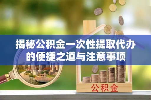 丹阳揭秘公积金一次性提取代办的便捷之道与注意事项