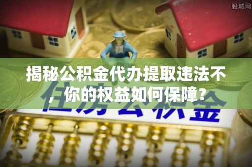 丹阳揭秘公积金代办提取违法不，你的权益如何保障？
