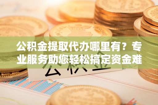 丹阳公积金提取代办哪里有？专业服务助您轻松搞定资金难题